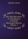 The Gild Merchant: A Contribution to British Municipal History, Volume 1 - Charles Gross