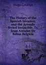 The History of the Spanish Invasion, and the Armada Styled Invincible, Tr. from Annales De Rebus Belgicis. - Hugo Grotius