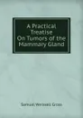 A Practical Treatise On Tumors of the Mammary Gland - Samuel Weissell Gross