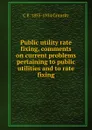 Public utility rate fixing, comments on current problems pertaining to public utilities and to rate fixing - C E. 1855-1934 Grunsky