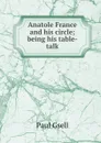 Anatole France and his circle; being his table-talk - Paul Gsell