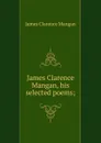 James Clarence Mangan, his selected poems; - James Clarence Mangan