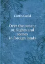 Over the ocean: or, Sights and scenes in foreign lands - Curtis Guild