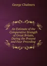 An Estimate of the Comparative Strength of Great Britain, During the Present and Four Preceding . - George Chalmers