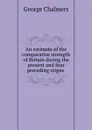 An estimate of the comparative strength of Britain during the present and four preceding reigns . - George Chalmers