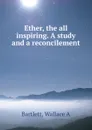 Ether, the all inspiring. A study and a reconcilement - Wallace A. Bartlett