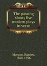 The passing show; five modern plays in verse - Harriet Monroe