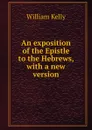 An exposition of the Epistle to the Hebrews, with a new version - Kelly William