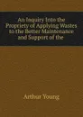 An Inquiry Into the Propriety of Applying Wastes to the Better Maintenance and Support of the . - Arthur Young