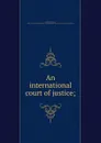 An international court of justice; - James Brown Scott