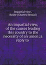 An impartial view, of the causes leading this country to the necessity of an union; a reply to . - Impartial view