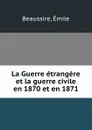 La Guerre etrangere et la guerre civile en 1870 et en 1871 - Émile Beaussire