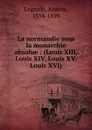 La normandie sous la monarchie absolue : (Louis XIII, Louis XIV, Louis XV, Louis XVI) - Arsène Legrelle