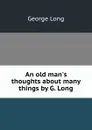 An old man.s thoughts about many things by G. Long. - George Long