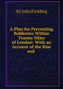 A Plan for Preventing Robberies Within Twenty Miles of London: With an Account of the Rise and . - John Fielding