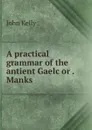 A practical grammar of the antient Gaelc or . Manks - John Kelly