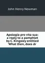 Apologia pro vita sua: a reply to a pamphlet by C. Kingsley entitled .What then, does dr . - Newman John Henry