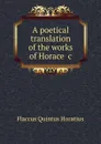 A poetical translation of the works of Horace .c - Flaccus Quintus Horatius