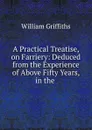 A Practical Treatise, on Farriery: Deduced from the Experience of Above Fifty Years, in the . - William Griffiths