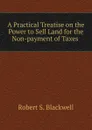 A Practical Treatise on the Power to Sell Land for the Non-payment of Taxes . - Robert S. Blackwell