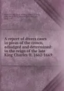A report of divers cases in pleas of the crown, adjudged and determined: in the reign of the late King Charles II. 1662-1669 - Great Britain. Court of King's Bench