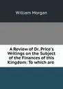 A Review of Dr. Price.s Writings on the Subject of the Finances of this Kingdom: To which are . - William Morgan