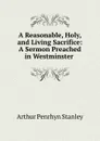 A Reasonable, Holy, and Living Sacrifice: A Sermon Preached in Westminster . - Arthur Penrhyn Stanley