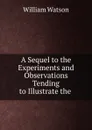 A Sequel to the Experiments and Observations Tending to Illustrate the . - William Watson