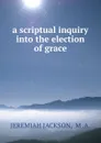 a scriptual inquiry into the election of grace - Jeremiah Jackson