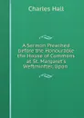 A Sermon Preached before the Honourable the House of Commons at St. Margaret.s Weftminfter, Upon . - Charles Hall