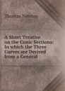 A Short Treatise on the Conic Sections: In which the Three Curves are Derived from a General . - Thomas Newton