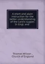 A short and plain instruction for the better understanding of the Lord.s supper. In Engl. and . - Thomas Wilson