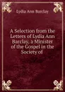 A Selection from the Letters of Lydia Ann Barclay, a Minister of the Gospel in the Society of . - Lydia Ann Barclay