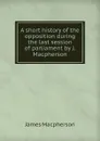 A short history of the opposition during the last session of parliament by J. Macpherson. - James Macpherson