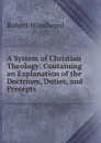 A System of Christian Theology: Containing an Explanation of the Doctrines, Duties, and Precepts . - Robert Woodward