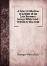 A Select Collection of Letters of the Late Reverend George Whitefield: . Written to His Most . - George Whitefield