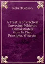 A Treatise of Practical Surveying: Which is Demonstrated from Its First Principles. Wherein . - Robert Gibson