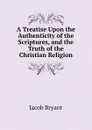 A Treatise Upon the Authenticity of the Scriptures, and the Truth of the Christian Religion - Jacob Bryant