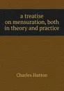 a treatise on mensuration, both in theory and practice - Charles Hutton