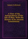 A View of the Jurisprudence of the Isle of Man: With the History of Its Ancient Constitution . - James Johnson