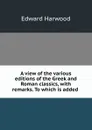 A view of the various editions of the Greek and Roman classics, with remarks. To which is added . - Edward Harwood