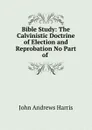 Bible Study: The Calvinistic Doctrine of Election and Reprobation No Part of . - John Andrews Harris