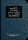 Louis XIII : d.apres sa correspondance avec le cardinal de Richelieu - Raymond Beauchamp