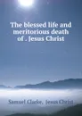 The blessed life and meritorious death of . Jesus Christ - Samuel Clarke