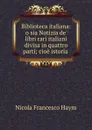 Biblioteca italiana: o sia Notizia de. libri rari italiani divisa in quattro parti; cioe istoria . - Nicola Francesco Haym