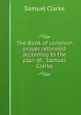 The Book of common prayer reformed according to the plan of . Samuel Clarke - Samuel Clarke