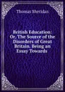 British Education: Or, The Source of the Disorders of Great Britain. Being an Essay Towards . - Thomas Sheridan