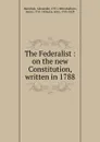 The Federalist : on the new Constitution, written in 1788 - Alexander Hamilton