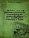 A Christian, sober and plain exercitation on the two grand practical controversies of these times infant baptism, and singing of Psalms - Cuthbert Sydenham