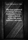 The last political writings of Gen. Nathaniel Lyon : with a sketch of his life and military services - Nathaniel Lyon